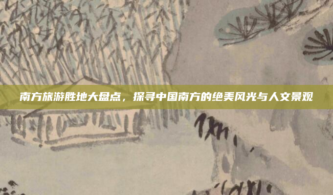 南方旅游胜地大盘点，探寻中国南方的绝美风光与人文景观