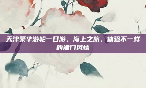 天津豪华游轮一日游，海上之旅，体验不一样的津门风情