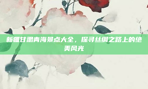 新疆甘肃青海景点大全，探寻丝绸之路上的绝美风光