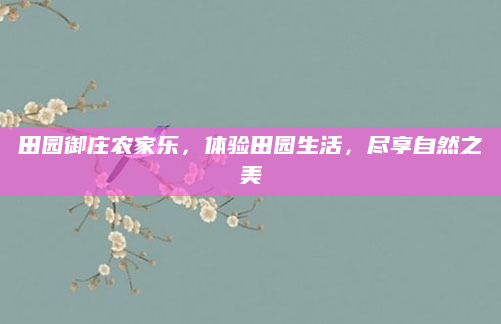 田园御庄农家乐,体验田园生活,尽享自然之美