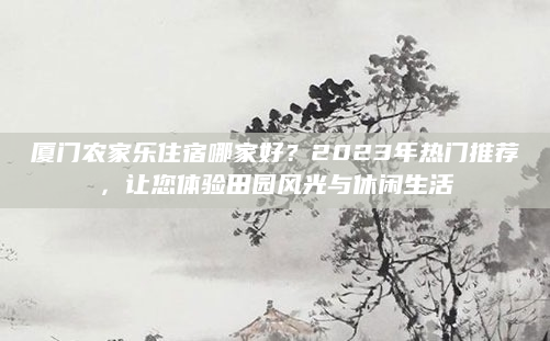 厦门农家乐住宿哪家好？2023年热门推荐，让您体验田园风光与休闲生活