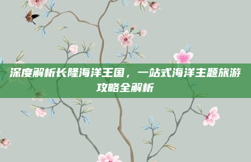 深度解析长隆海洋王国，一站式海洋主题旅游攻略全解析