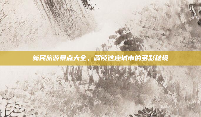 新民旅游景点大全，解锁这座城市的多彩秘境