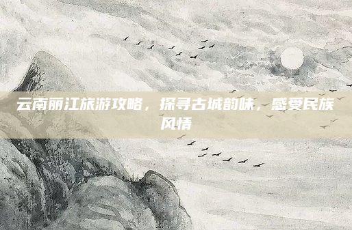 云南丽江旅游攻略，探寻古城韵味，感受民族风情