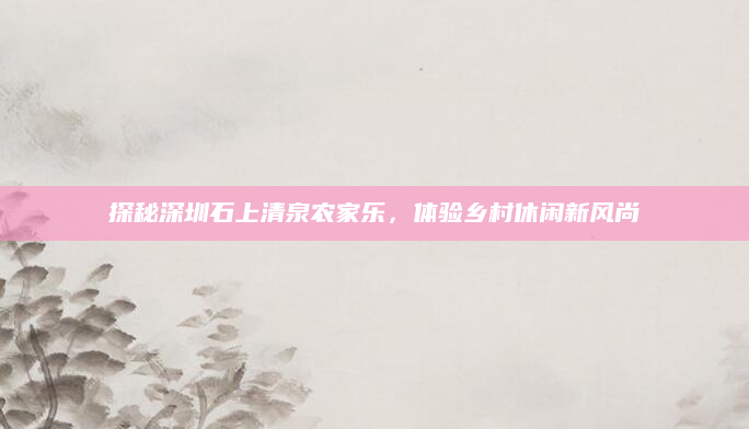 探秘深圳石上清泉农家乐,体验乡村休闲新风尚