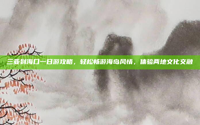 三亚到海口一日游攻略，轻松畅游海岛风情，体验两地文化交融