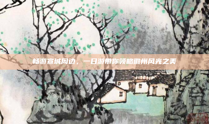 畅游宣城周边,一日游带你领略徽州风光之美