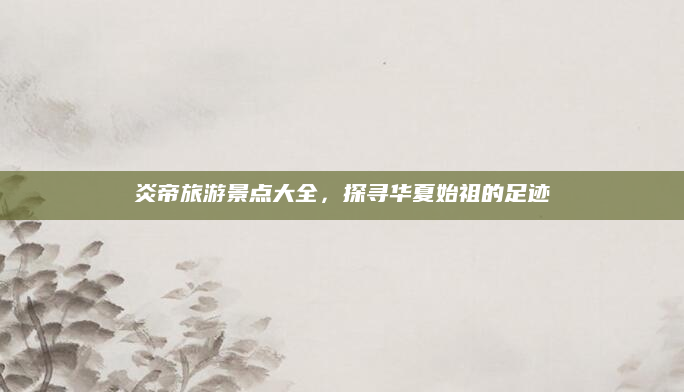炎帝旅游景点大全,探寻华夏始祖的足迹