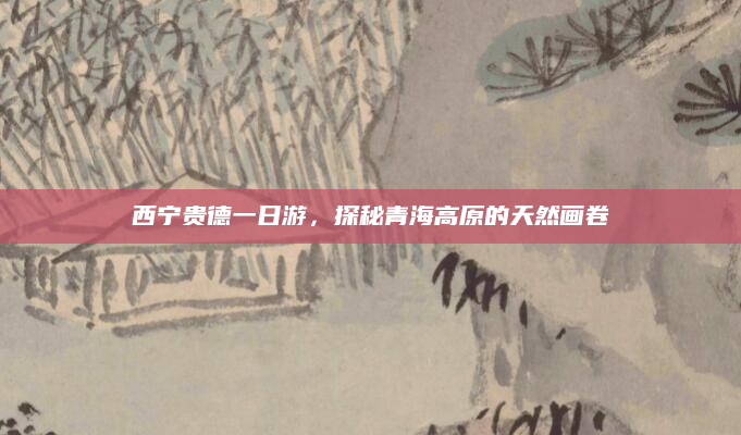西宁贵德一日游，探秘青海高原的天然画卷