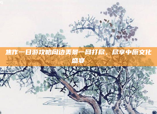 焦作一日游攻略周边美景一网打尽,尽享中原文化盛宴