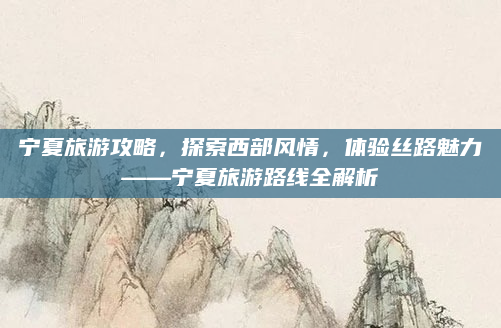 宁夏旅游攻略,探索西部风情,体验丝路魅力——宁夏旅游路线全解析