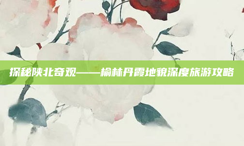 探秘陕北奇观——榆林丹霞地貌深度旅游攻略