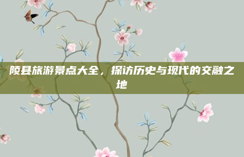 陵县旅游景点大全，探访历史与现代的交融之地