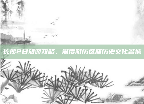 长沙2日旅游攻略，深度游历这座历史文化名城