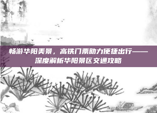 畅游华阳美景,高铁门票助力便捷出行——深度解析华阳景区交通攻略