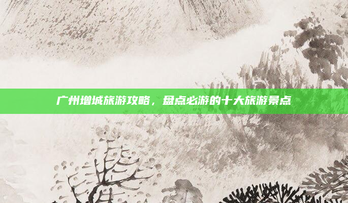 广州增城旅游攻略，盘点必游的十大旅游景点