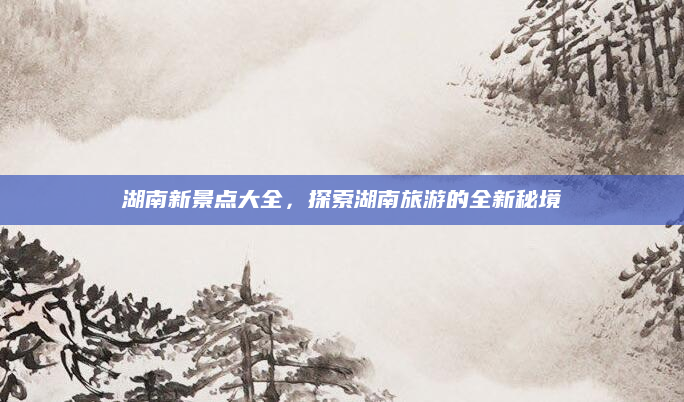 湖南新景点大全，探索湖南旅游的全新秘境