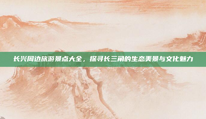 长兴周边旅游景点大全,探寻长三角的生态美景与文化魅力