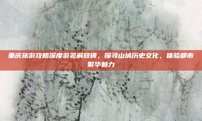 重庆旅游攻略深度游览解放碑,探寻山城历史文化,体验都市繁华魅力
