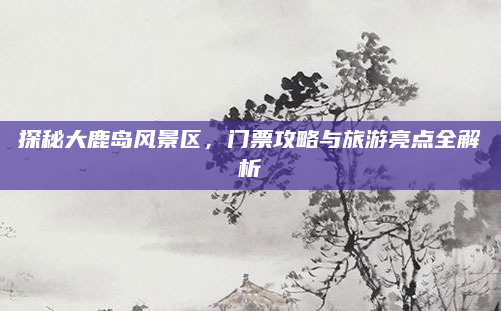 探秘大鹿岛风景区,门票攻略与旅游亮点全解析