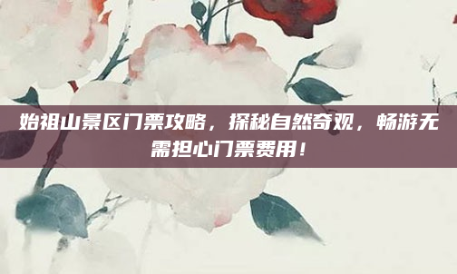 始祖山景区门票攻略，探秘自然奇观，畅游无需担心门票费用！