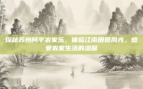 探秘苏州阿平农家乐，体验江南田园风光，感受农家生活的温馨