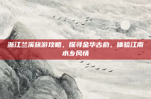 浙江兰溪旅游攻略，探寻金华古韵，体验江南水乡风情