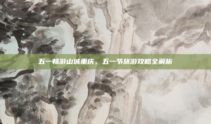 五一畅游山城重庆,五一节旅游攻略全解析