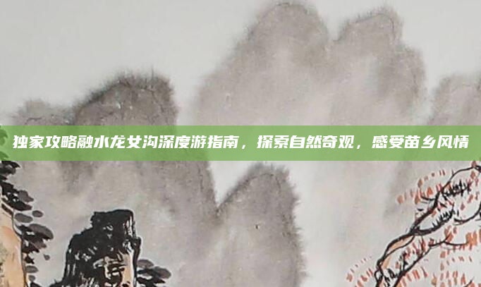 独家攻略融水龙女沟深度游指南,探索自然奇观,感受苗乡风情