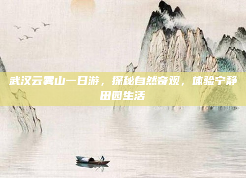 武汉云雾山一日游,探秘自然奇观,体验宁静田园生活