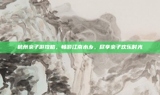杭州亲子游攻略,畅游江南水乡,尽享亲子欢乐时光