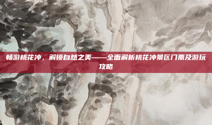 畅游桃花冲，解锁自然之美——全面解析桃花冲景区门票及游玩攻略