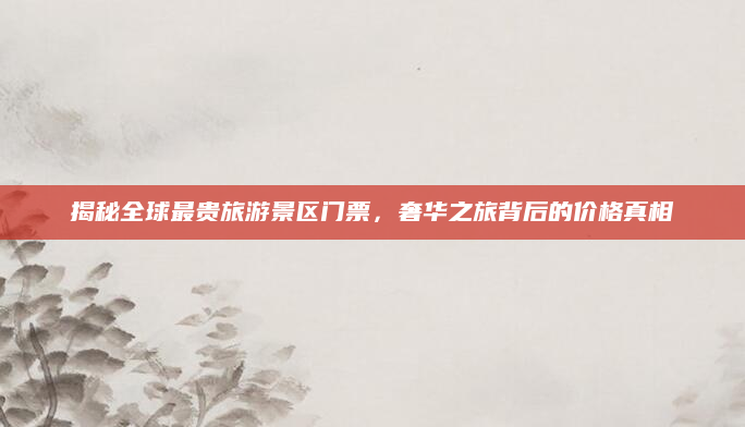 揭秘全球最贵旅游景区门票，奢华之旅背后的价格真相