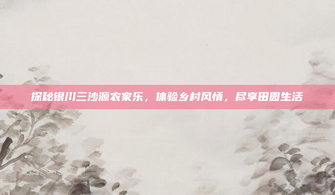 探秘银川三沙源农家乐,体验乡村风情,尽享田园生活