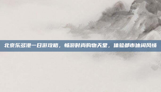 北京乐多港一日游攻略，畅游时尚购物天堂，体验都市休闲风情