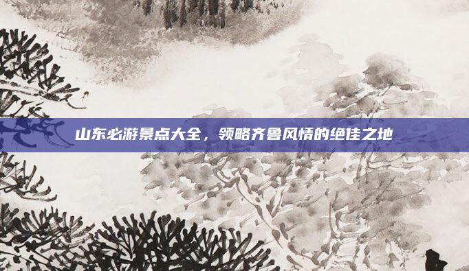 山东必游景点大全,领略齐鲁风情的绝佳之地
