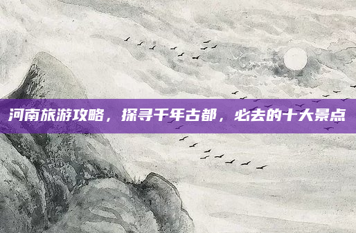 河南旅游攻略，探寻千年古都，必去的十大景点