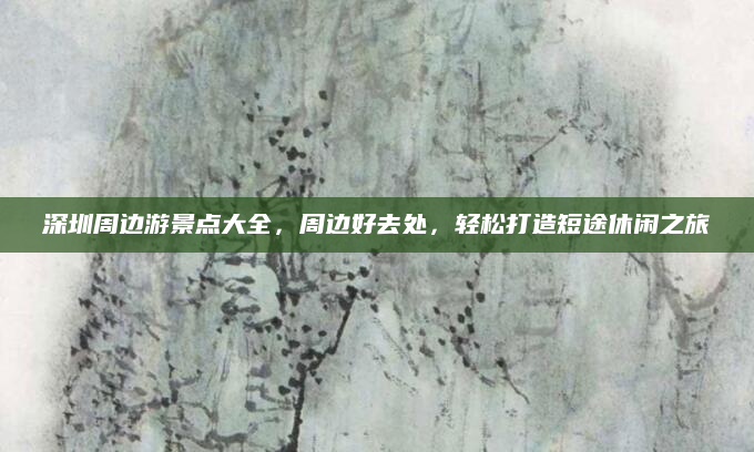 深圳周边游景点大全，周边好去处，轻松打造短途休闲之旅