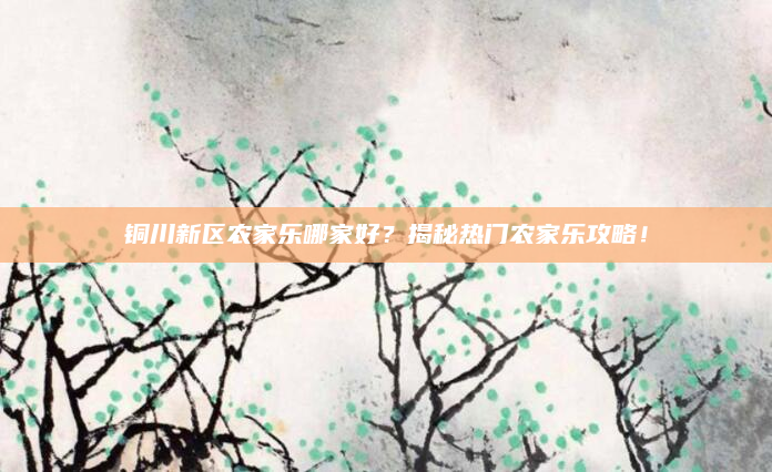 铜川新区农家乐哪家好？揭秘热门农家乐攻略！