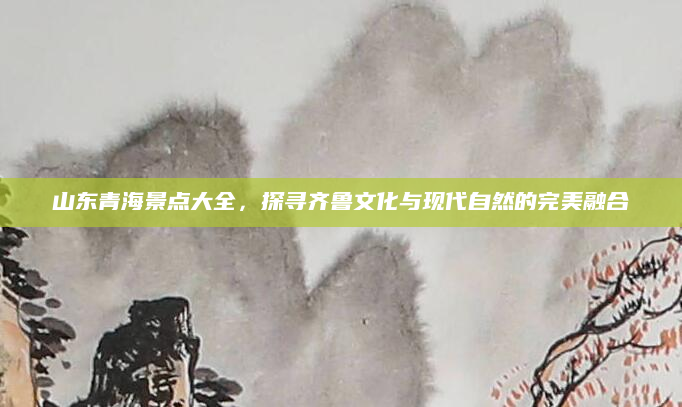 山东青海景点大全，探寻齐鲁文化与现代自然的完美融合