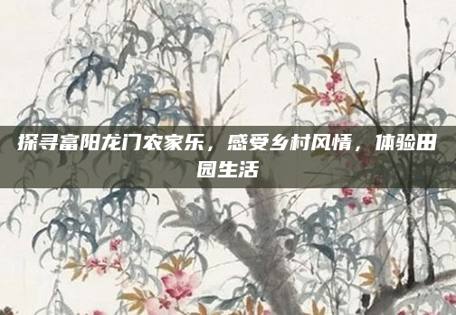 探寻富阳龙门农家乐，感受乡村风情，体验田园生活