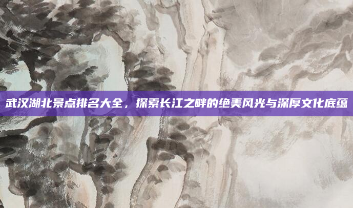 武汉湖北景点排名大全,探索长江之畔的绝美风光与深厚文化底蕴