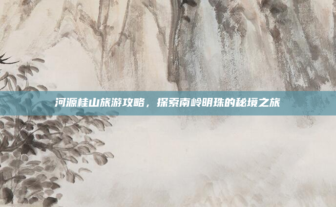 河源桂山旅游攻略，探索南岭明珠的秘境之旅