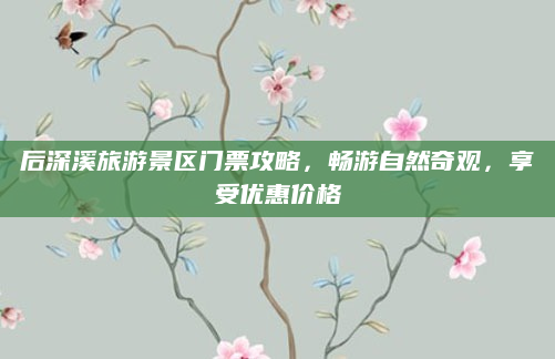 后深溪旅游景区门票攻略，畅游自然奇观，享受优惠价格