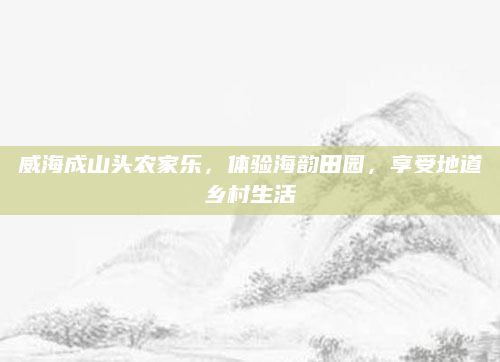 威海成山头农家乐,体验海韵田园,享受地道乡村生活