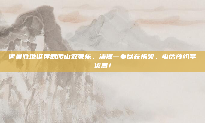 避暑胜地推荐武陵山农家乐,清凉一夏尽在指尖,电话预约享优惠!
