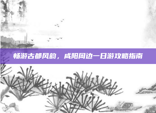 畅游古都风韵,咸阳周边一日游攻略指南