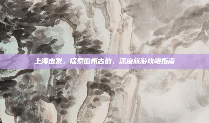 上海出发，探索徽州古韵，深度旅游攻略指南