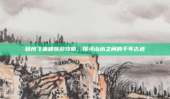 杭州飞来峰旅游攻略,探寻山水之间的千年古迹