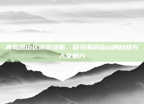 青岛崂山区旅游攻略，探寻海滨仙山的自然与人文魅力
